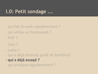 I.0: Petit sondage ...
- qui fait du web régulièrement ?
- qui utilise un framework ?
- PHP ?
- Java ?
- autre ?
- qui a déjà entendu parlé de Symfony?
- qui a déjà essayé ?
- qui pratique régulièrement ?
 