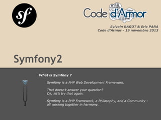 Symfony2
What is Symfony ?
Symfony is a PHP Web Development Framework.
That doesn’t answer your question?
Ok, let’s try that again.
Symfony is a PHP Framework, a Philosophy, and a Community -
all working together in harmony.
Sylvain RAGOT & Eric PARA
Code d’Armor - 19 novembre 2013
 