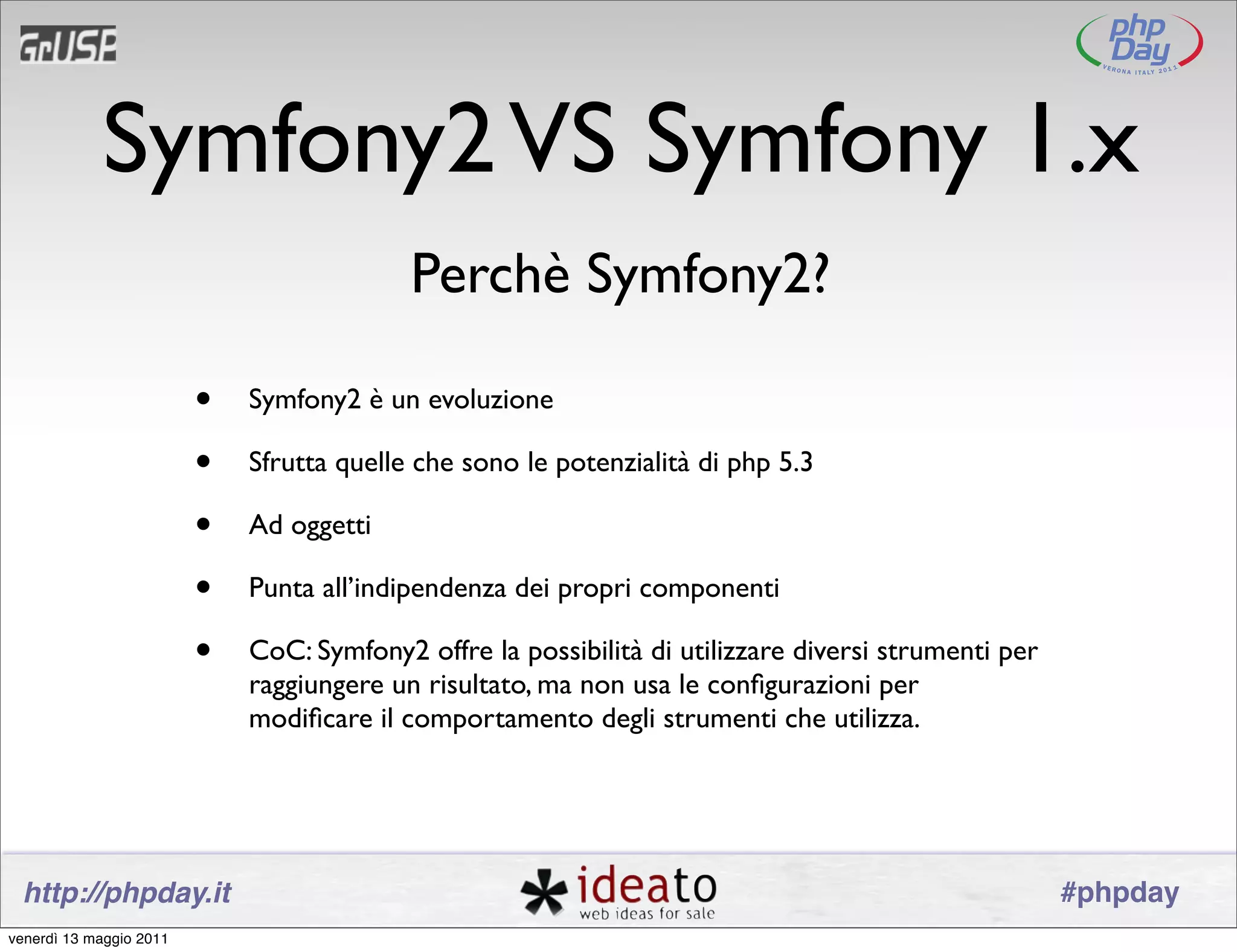 Symfony2 VS Symfony 1.x
                                           Perchè Symfony2?

                         •   Symfony2 è un evoluzione

                         •   Sfrutta quelle che sono le potenzialità di php 5.3

                         •   Ad oggetti

                         •   Punta all’indipendenza dei propri componenti

                         •   CoC: Symfony2 offre la possibilità di utilizzare diversi strumenti per
                             raggiungere un risultato, ma non usa le conﬁgurazioni per
                             modiﬁcare il comportamento degli strumenti che utilizza.




 http://phpday.it                                                                                     #phpday
venerdì 13 maggio 2011
 