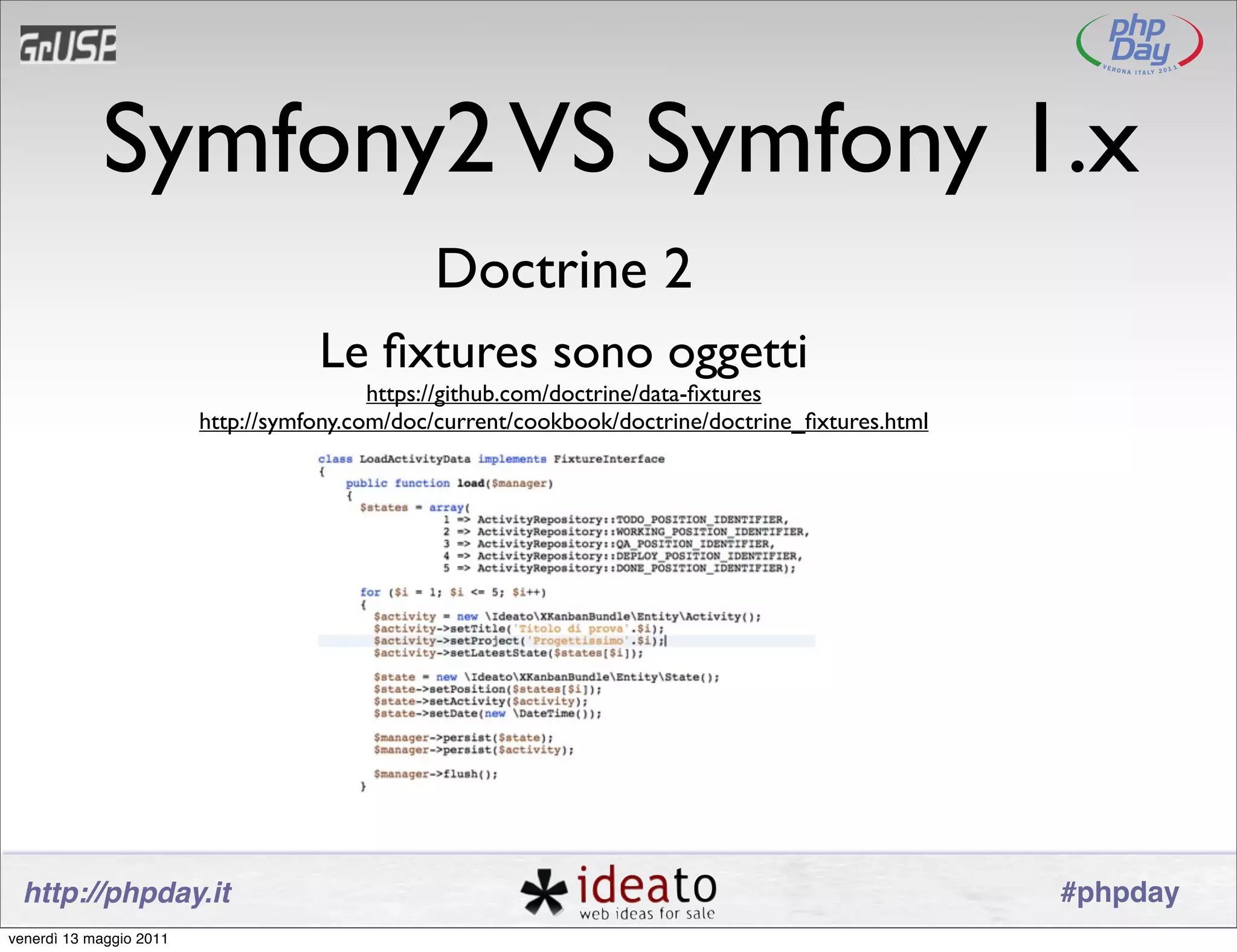 Symfony2 VS Symfony 1.x
                                               Doctrine 2
                                    Le ﬁxtures sono oggetti
                                          https://github.com/doctrine/data-ﬁxtures
                         http://symfony.com/doc/current/cookbook/doctrine/doctrine_ﬁxtures.html




 http://phpday.it                                                                                 #phpday
venerdì 13 maggio 2011
 
