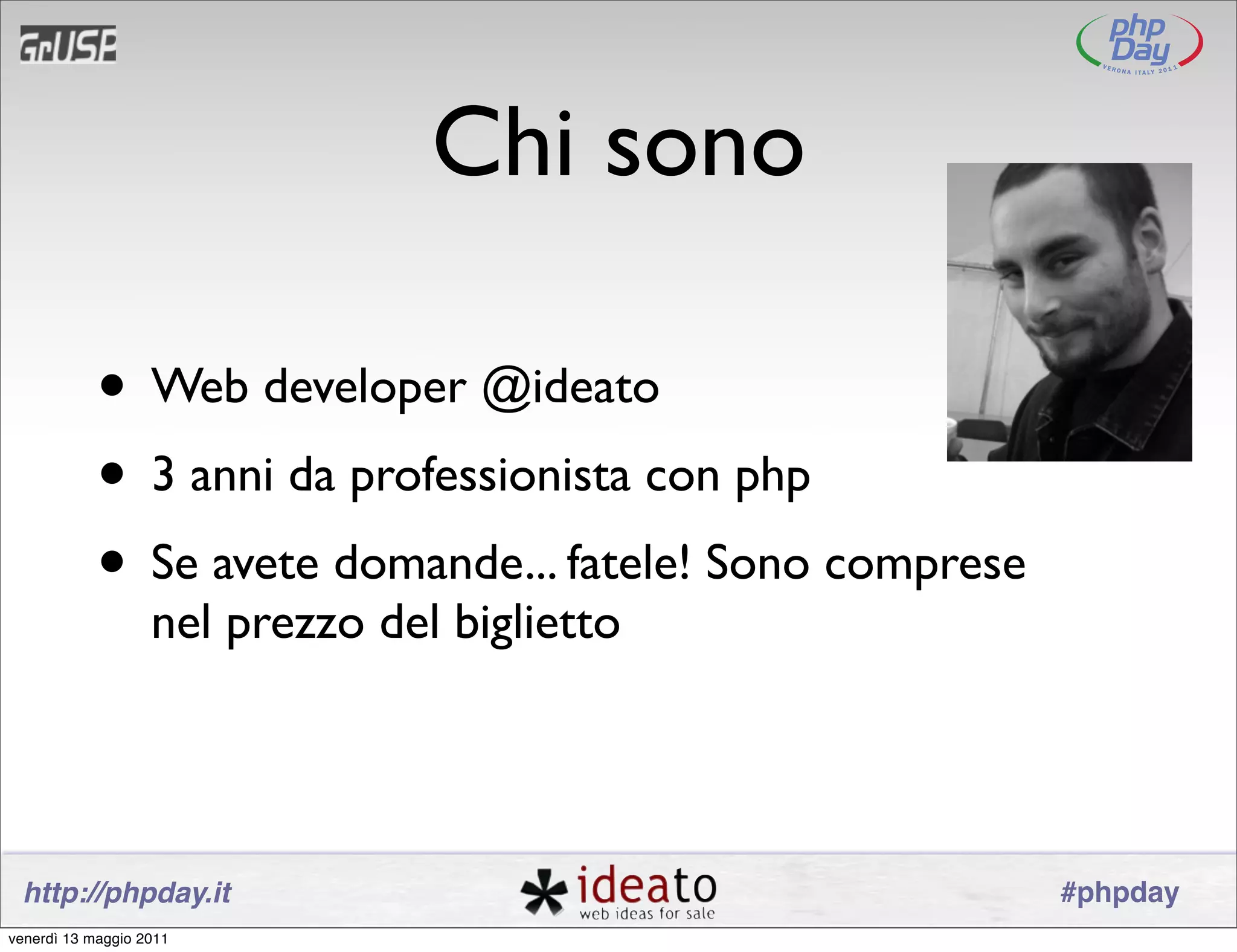 Chi sono

            • Web developer @ideato
            • 3 anni da professionista con php
            • Se avete domande... fatele! Sono comprese
                   nel prezzo del biglietto




 http://phpday.it                                         #phpday
venerdì 13 maggio 2011
 