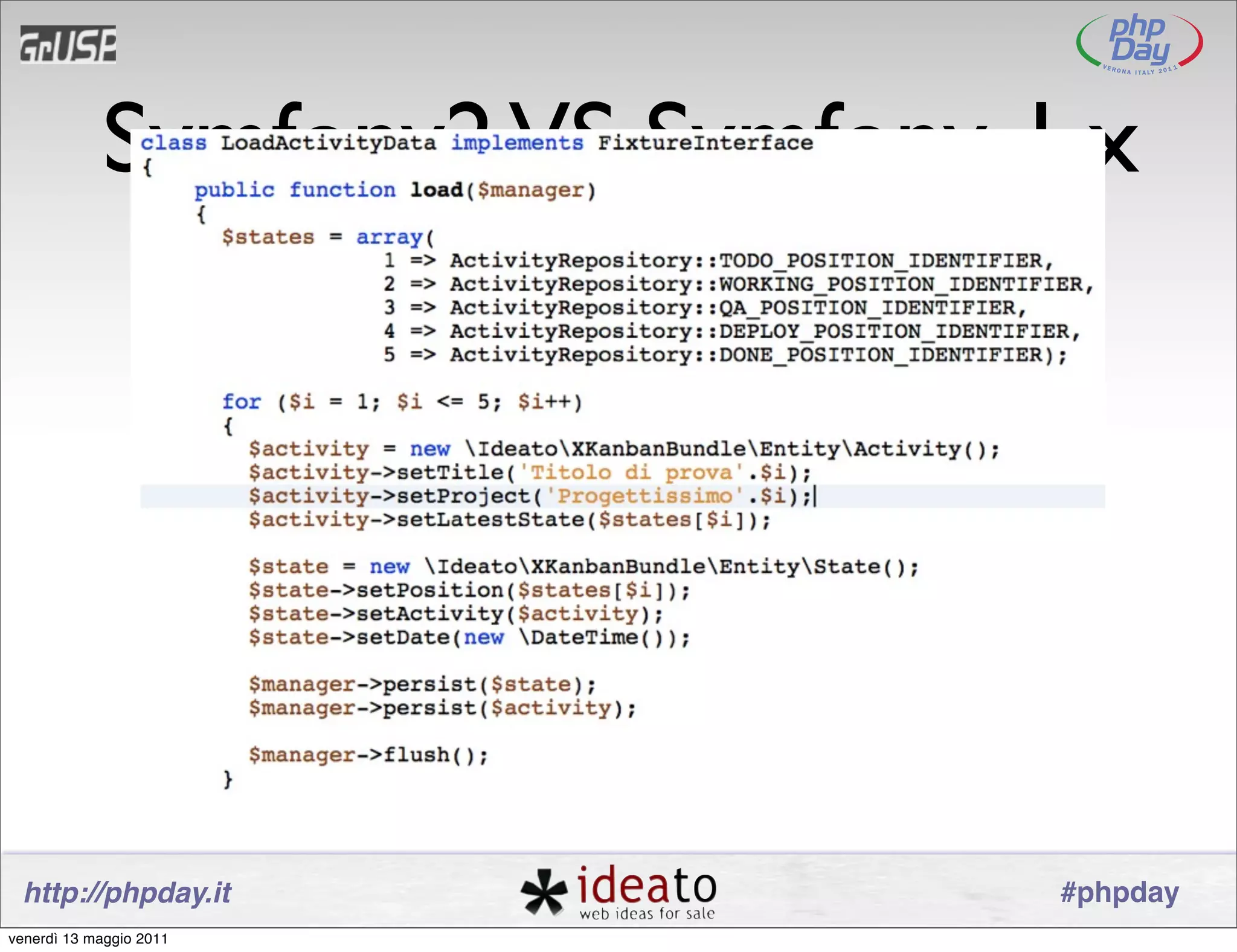 Symfony2 VS Symfony 1.x
                                               Doctrine 2
                                    Le ﬁxtures sono oggetti
                                          https://github.com/doctrine/data-ﬁxtures
                         http://symfony.com/doc/current/cookbook/doctrine/doctrine_ﬁxtures.html




 http://phpday.it                                                                                 #phpday
venerdì 13 maggio 2011
 