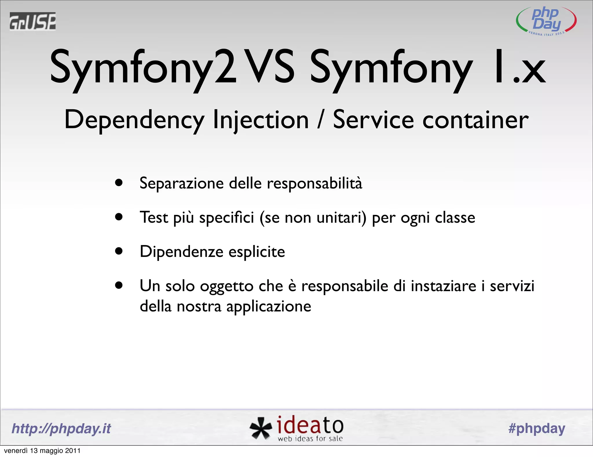 Symfony2 VS Symfony 1.x
                 Dependency Injection / Service container

                         •   Separazione delle responsabilità

                         •   Test più speciﬁci (se non unitari) per ogni classe

                         •   Dipendenze esplicite

                         •   Un solo oggetto che è responsabile di instaziare i servizi
                             della nostra applicazione




 http://phpday.it                                                                  #phpday
venerdì 13 maggio 2011
 