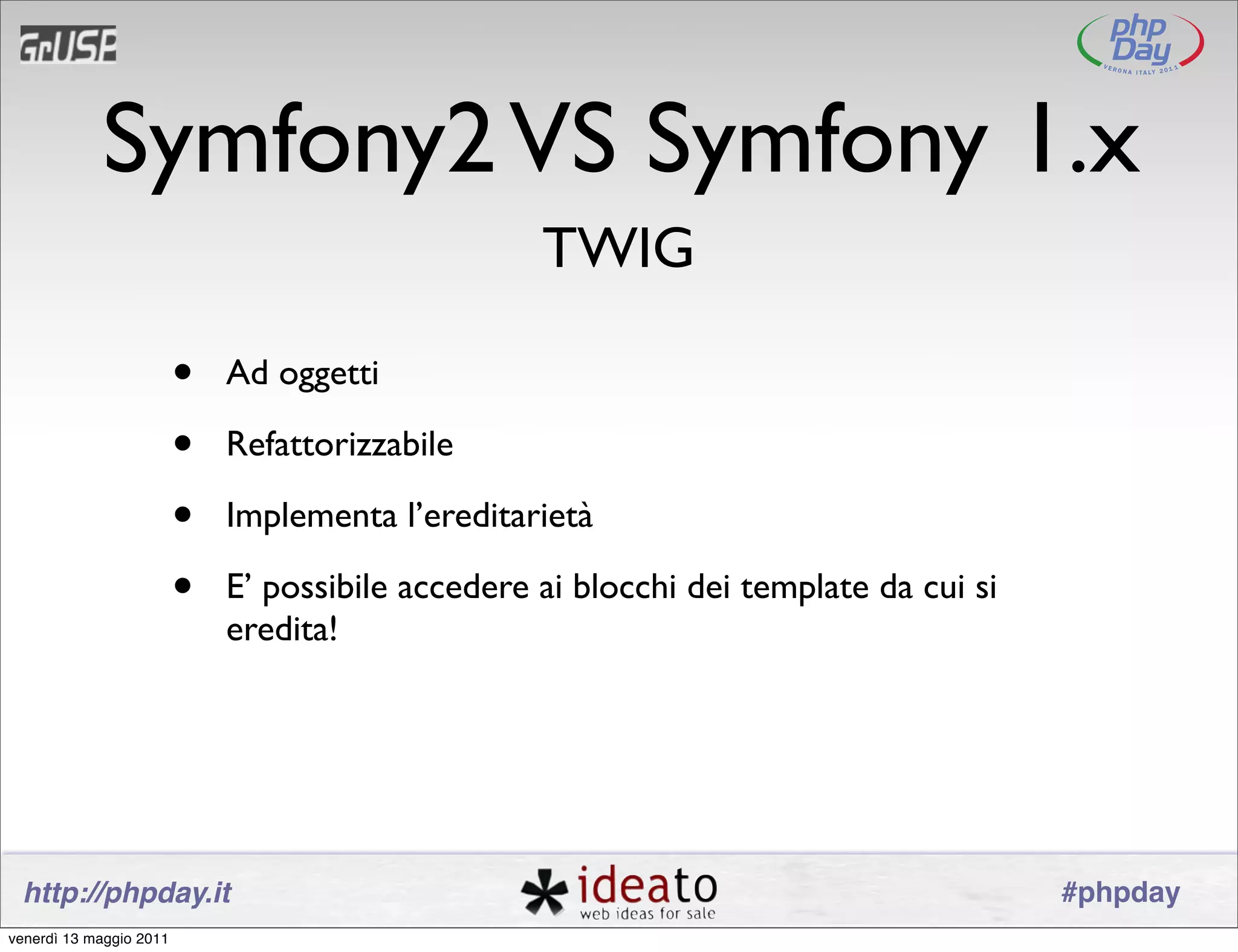 Symfony2 VS Symfony 1.x
                                                   TWIG

                         •   Ad oggetti

                         •   Refattorizzabile

                         •   Implementa l’ereditarietà

                         •   E’ possibile accedere ai blocchi dei template da cui si
                             eredita!




 http://phpday.it                                                                      #phpday
venerdì 13 maggio 2011
 