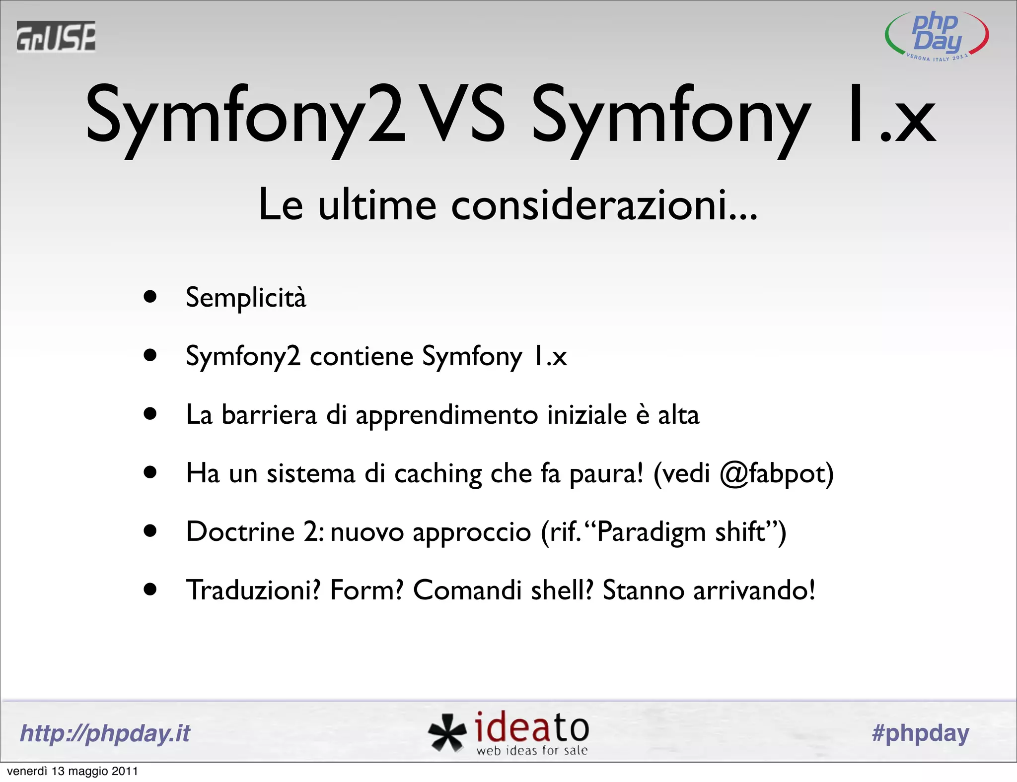 Symfony2 VS Symfony 1.x
                                   Le ultime considerazioni...
                         •   Semplicità

                         •   Symfony2 contiene Symfony 1.x

                         •   La barriera di apprendimento iniziale è alta

                         •   Ha un sistema di caching che fa paura! (vedi @fabpot)

                         •   Doctrine 2: nuovo approccio (rif. “Paradigm shift”)

                         •   Traduzioni? Form? Comandi shell? Stanno arrivando!



 http://phpday.it                                                                    #phpday
venerdì 13 maggio 2011
 
