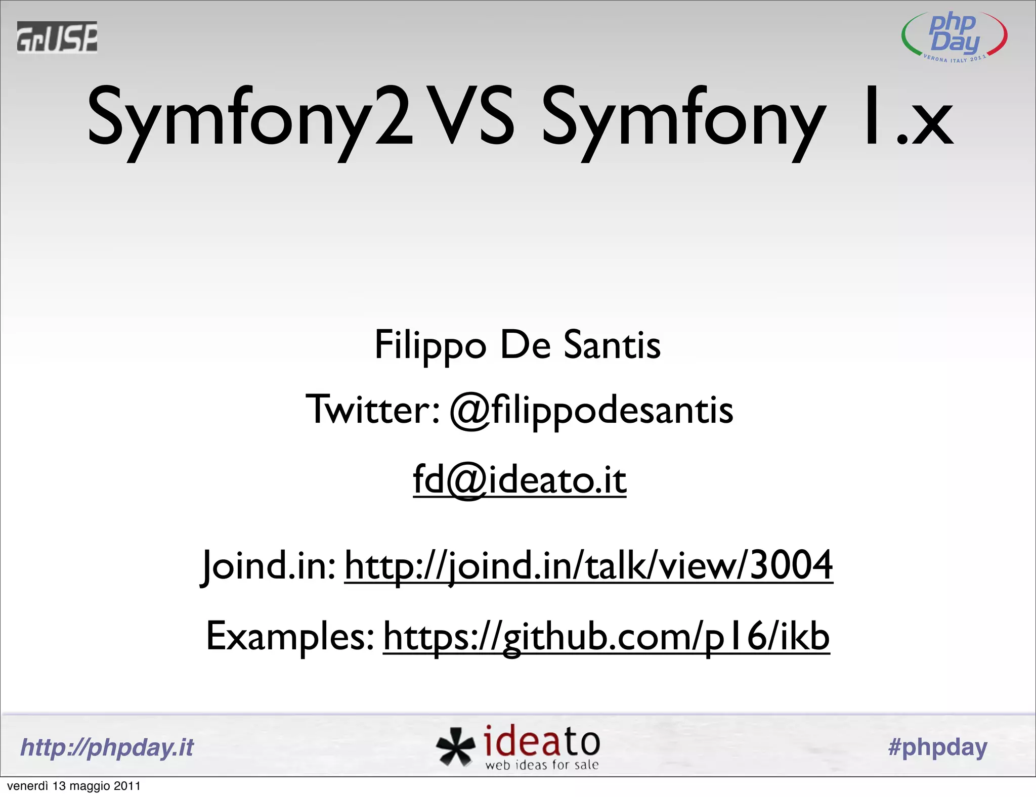 Symfony2 VS Symfony 1.x

                                   Filippo De Santis
                               Twitter: @ﬁlippodesantis
                                      fd@ideato.it

                         Joind.in: http://joind.in/talk/view/3004
                         Examples: https://github.com/p16/ikb

 http://phpday.it                                                   #phpday
venerdì 13 maggio 2011
 