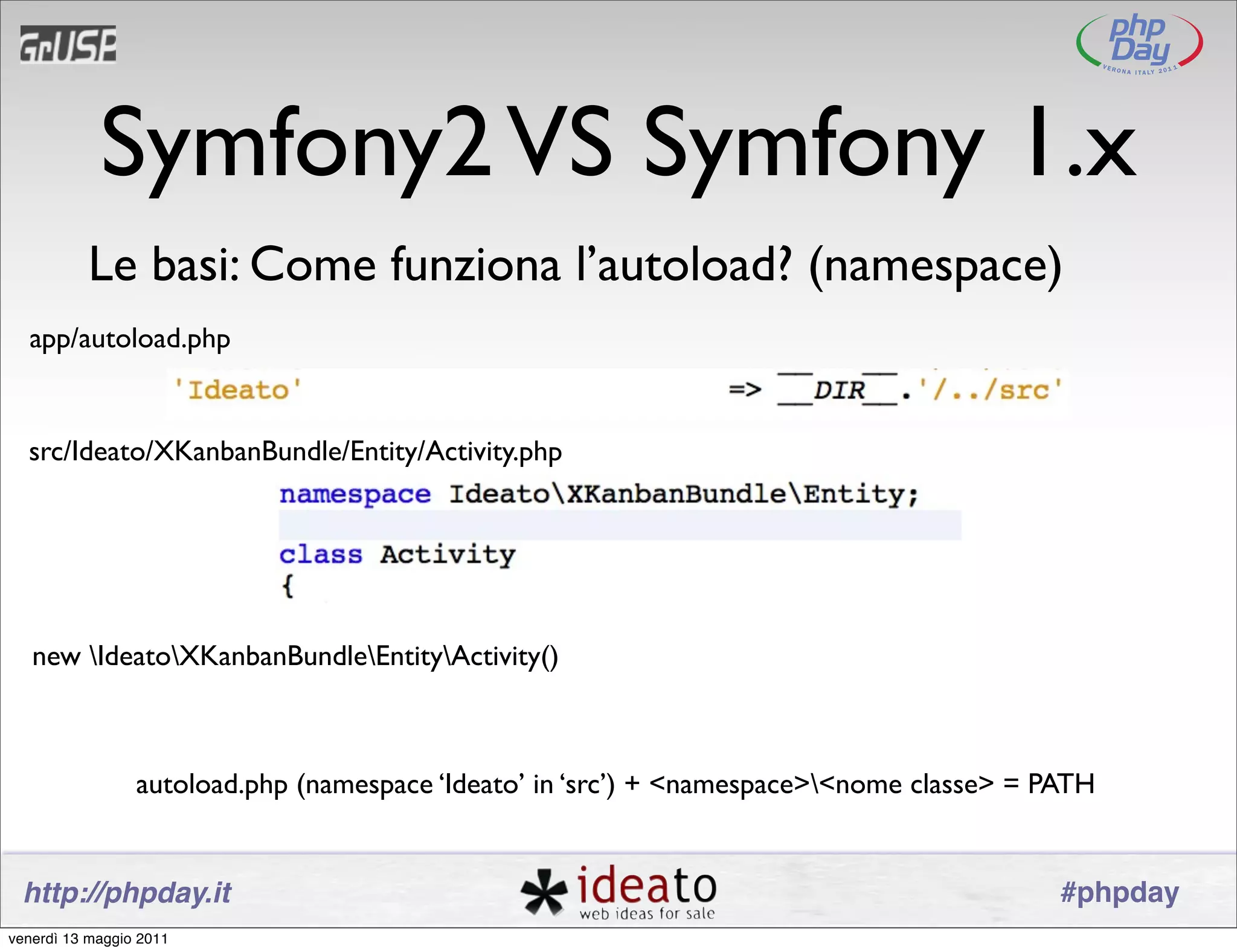 Symfony2 VS Symfony 1.x
          Le basi: Come funziona l’autoload? (namespace)
  app/autoload.php


  src/Ideato/XKanbanBundle/Entity/Activity.php




   new IdeatoXKanbanBundleEntityActivity()



                 autoload.php (namespace ‘Ideato’ in ‘src’) + <namespace><nome classe> = PATH


 http://phpday.it                                                                          #phpday
venerdì 13 maggio 2011
 
