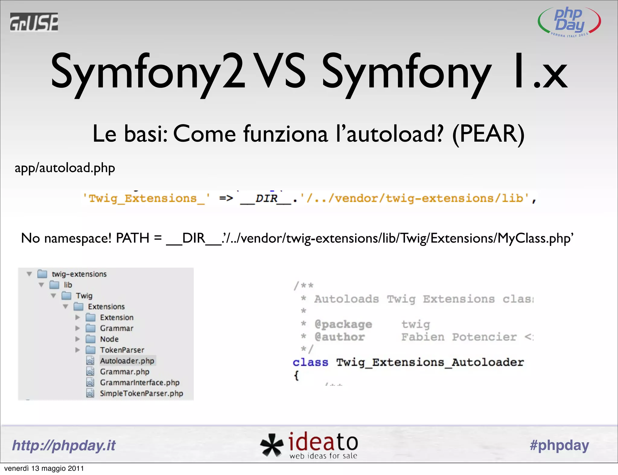 Symfony2 VS Symfony 1.x
                         Le basi: Come funziona l’autoload? (PEAR)
  app/autoload.php



    No namespace! PATH = __DIR__.’/../vendor/twig-extensions/lib/Twig/Extensions/MyClass.php’




 http://phpday.it                                                                    #phpday
venerdì 13 maggio 2011
 
