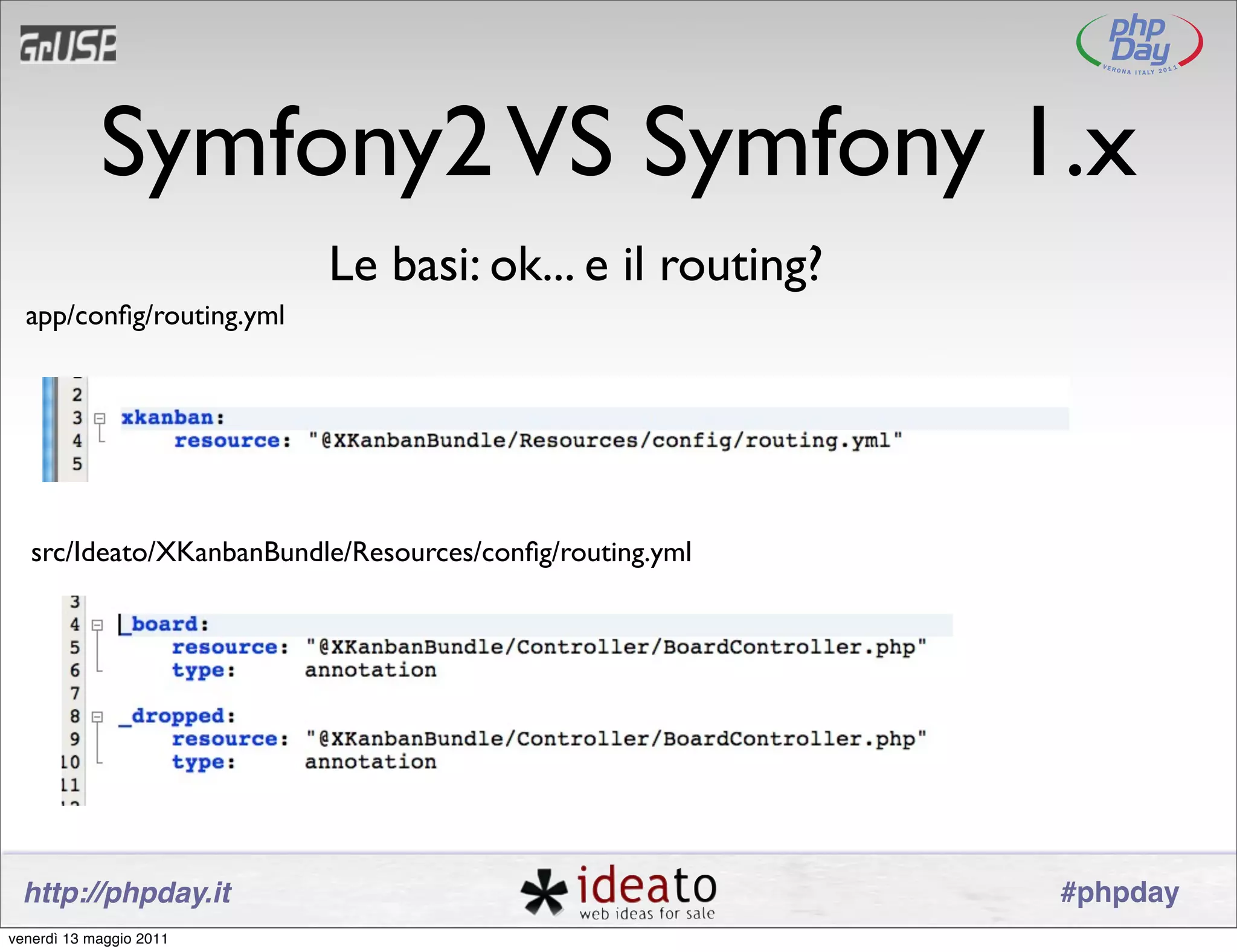 Symfony2 VS Symfony 1.x
                          Le basi: ok... e il routing?
  app/conﬁg/routing.yml




   src/Ideato/XKanbanBundle/Resources/conﬁg/routing.yml




 http://phpday.it                                         #phpday
venerdì 13 maggio 2011
 