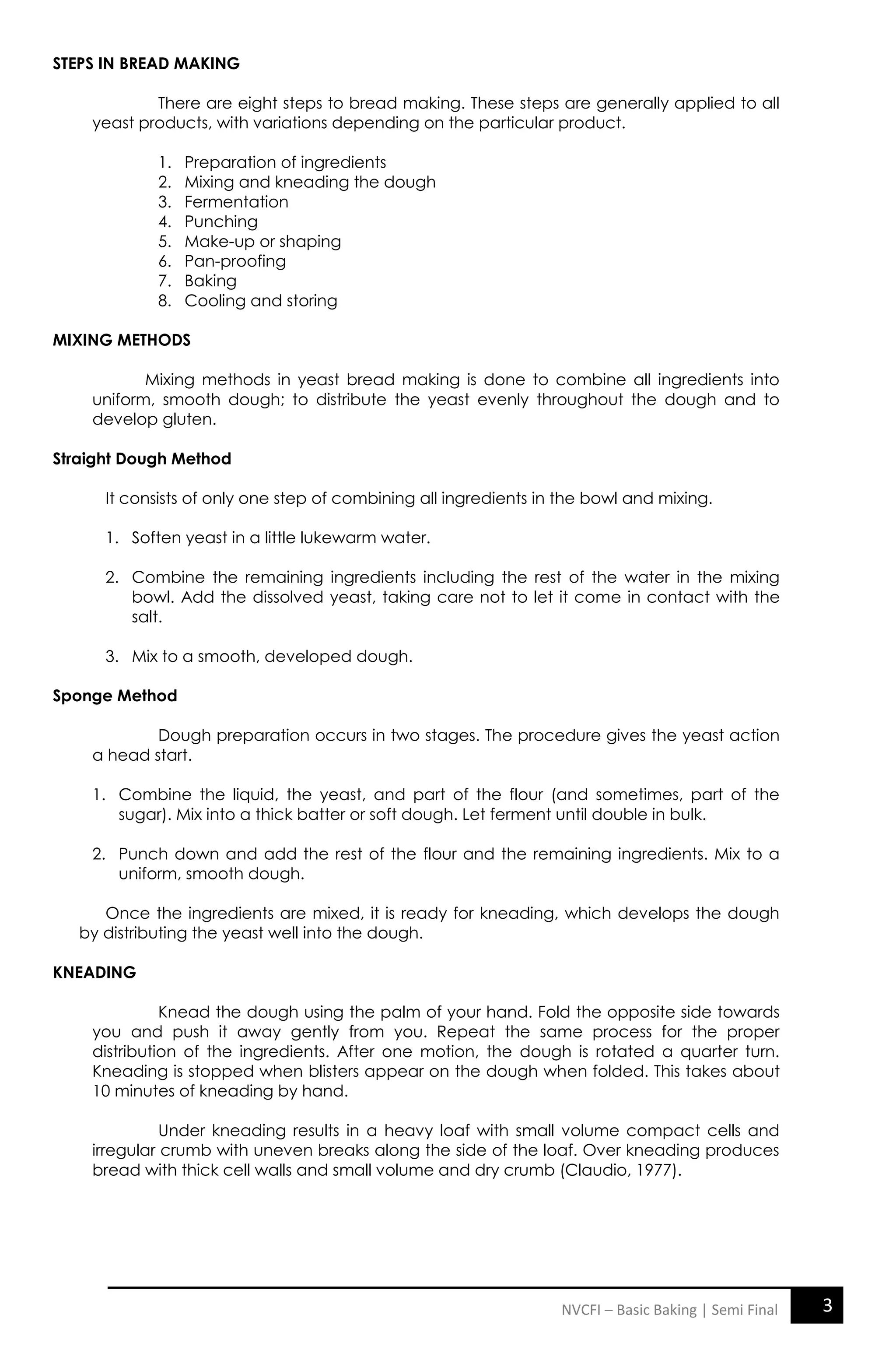 3
NVCFI – Basic Baking | Semi Final
STEPS IN BREAD MAKING
There are eight steps to bread making. These steps are generally applied to all
yeast products, with variations depending on the particular product.
1. Preparation of ingredients
2. Mixing and kneading the dough
3. Fermentation
4. Punching
5. Make-up or shaping
6. Pan-proofing
7. Baking
8. Cooling and storing
MIXING METHODS
Mixing methods in yeast bread making is done to combine all ingredients into
uniform, smooth dough; to distribute the yeast evenly throughout the dough and to
develop gluten.
Straight Dough Method
It consists of only one step of combining all ingredients in the bowl and mixing.
1. Soften yeast in a little lukewarm water.
2. Combine the remaining ingredients including the rest of the water in the mixing
bowl. Add the dissolved yeast, taking care not to let it come in contact with the
salt.
3. Mix to a smooth, developed dough.
Sponge Method
Dough preparation occurs in two stages. The procedure gives the yeast action
a head start.
1. Combine the liquid, the yeast, and part of the flour (and sometimes, part of the
sugar). Mix into a thick batter or soft dough. Let ferment until double in bulk.
2. Punch down and add the rest of the flour and the remaining ingredients. Mix to a
uniform, smooth dough.
Once the ingredients are mixed, it is ready for kneading, which develops the dough
by distributing the yeast well into the dough.
KNEADING
Knead the dough using the palm of your hand. Fold the opposite side towards
you and push it away gently from you. Repeat the same process for the proper
distribution of the ingredients. After one motion, the dough is rotated a quarter turn.
Kneading is stopped when blisters appear on the dough when folded. This takes about
10 minutes of kneading by hand.
Under kneading results in a heavy loaf with small volume compact cells and
irregular crumb with uneven breaks along the side of the loaf. Over kneading produces
bread with thick cell walls and small volume and dry crumb (Claudio, 1977).
 