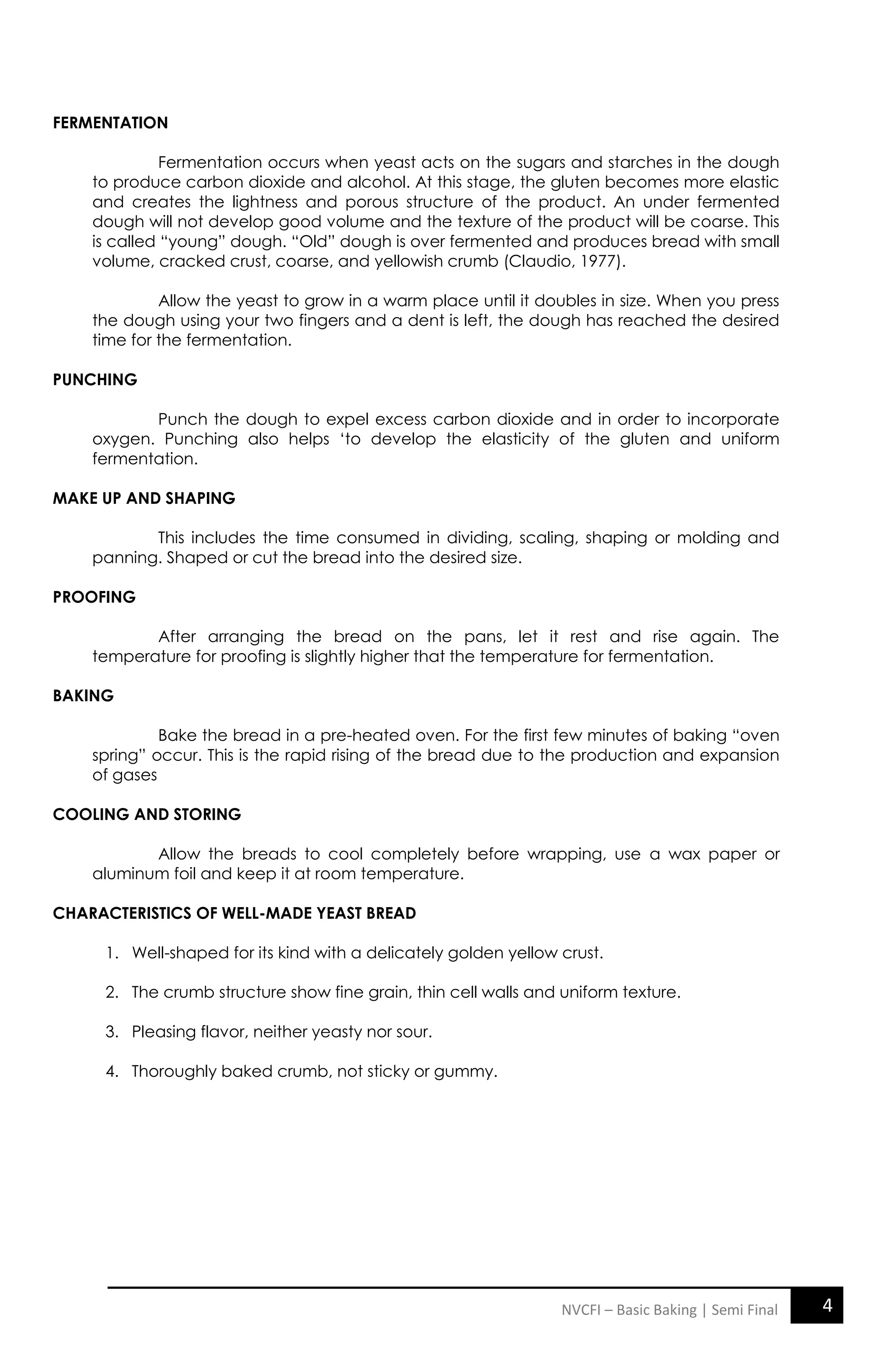 4
NVCFI – Basic Baking | Semi Final
FERMENTATION
Fermentation occurs when yeast acts on the sugars and starches in the dough
to produce carbon dioxide and alcohol. At this stage, the gluten becomes more elastic
and creates the lightness and porous structure of the product. An under fermented
dough will not develop good volume and the texture of the product will be coarse. This
is called “young” dough. “Old” dough is over fermented and produces bread with small
volume, cracked crust, coarse, and yellowish crumb (Claudio, 1977).
Allow the yeast to grow in a warm place until it doubles in size. When you press
the dough using your two fingers and a dent is left, the dough has reached the desired
time for the fermentation.
PUNCHING
Punch the dough to expel excess carbon dioxide and in order to incorporate
oxygen. Punching also helps „to develop the elasticity of the gluten and uniform
fermentation.
MAKE UP AND SHAPING
This includes the time consumed in dividing, scaling, shaping or molding and
panning. Shaped or cut the bread into the desired size.
PROOFING
After arranging the bread on the pans, let it rest and rise again. The
temperature for proofing is slightly higher that the temperature for fermentation.
BAKING
Bake the bread in a pre-heated oven. For the first few minutes of baking “oven
spring” occur. This is the rapid rising of the bread due to the production and expansion
of gases
COOLING AND STORING
Allow the breads to cool completely before wrapping, use a wax paper or
aluminum foil and keep it at room temperature.
CHARACTERISTICS OF WELL-MADE YEAST BREAD
1. Well-shaped for its kind with a delicately golden yellow crust.
2. The crumb structure show fine grain, thin cell walls and uniform texture.
3. Pleasing flavor, neither yeasty nor sour.
4. Thoroughly baked crumb, not sticky or gummy.
 