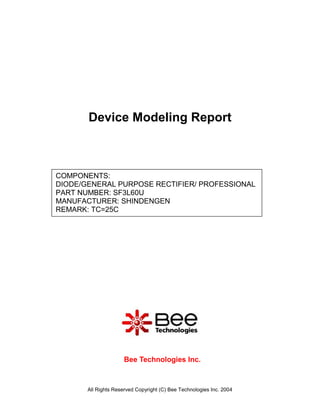 Device Modeling Report



COMPONENTS:
DIODE/GENERAL PURPOSE RECTIFIER/ PROFESSIONAL
PART NUMBER: SF3L60U
MANUFACTURER: SHINDENGEN
REMARK: TC=25C




                      Bee Technologies Inc.



       All Rights Reserved Copyright (C) Bee Technologies Inc. 2004
 