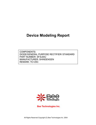 Device Modeling Report



COMPONENTS:
DIODE/GENERAL PURPOSE RECTIFIER/ STANDARD
PART NUMBER: SF3L60U
MANUFACTURER: SHINDENGEN
REMARK: TC=25C




                    Bee Technologies Inc.



   All Rights Reserved Copyright (C) Bee Technologies Inc. 2004
 