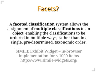 Facets?

 A faceted classification system allows the
assignment of multiple classifications to an
   object, enabling the classifications to be
 ordered in multiple ways, rather than in a
  single, pre-determined, taxonomic order.

    SIMILE Exhibit Widget – in-browser
      implementation for < 1000 items
       http://www.simile-widgets.org/
 