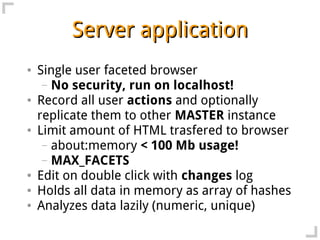 Server application
●   Single user faceted browser
     – No security, run on localhost!
●   Record all user actions and optionally
    replicate them to other MASTER instance
●   Limit amount of HTML trasfered to browser
     – about:memory < 100 Mb usage!
     – MAX_FACETS
●   Edit on double click with changes log
●   Holds all data in memory as array of hashes
●   Analyzes data lazily (numeric, unique)
 