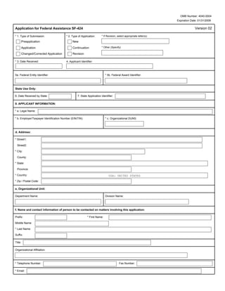 OMB Number: 4040-0004
                                                                                                                       Expiration Date: 01/31/2009

Application for Federal Assistance SF-424                                                                                            Version 02

* 1. Type of Submission:                 * 2. Type of Application:      * If Revision, select appropriate letter(s):

         Preapplication                       New

         Application                          Continuation              * Other (Specify)

         Changed/Corrected Application        Revision

* 3. Date Received:                      4. Applicant Identifier:



5a. Federal Entity Identifier:                                              * 5b. Federal Award Identifier:




State Use Only:

6. Date Received by State:                         7. State Application Identifier:

8. APPLICANT INFORMATION:

* a. Legal Name:

* b. Employer/Taxpayer Identification Number (EIN/TIN):                     * c. Organizational DUNS:




d. Address:

* Street1:

  Street2:

* City:

  County:

* State:

  Province:

* Country:                                                                     USA: UNITED STATES
* Zip / Postal Code:

e. Organizational Unit:

Department Name:                                                            Division Name:




f. Name and contact information of person to be contacted on matters involving this application:

Prefix:                                                     * First Name:

Middle Name:

* Last Name:

Suffix:

Title:

Organizational Affiliation:



* Telephone Number:                                                                     Fax Number:

* Email:
 