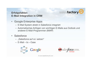 Erfolgsfaktor:!
E-Mail Integration in CRM

•  Google Enterprise Apps
   –  E-Mail System direkt in Salesforce integriert
   –  Automatisches Anfügen von wichtigen E-Mails aus Outlook und
      anderen E-Mail-Programmen (IMAP)

•  Salesforce
   –  „Salesforce auf cc: setzen“
   –  E-Mail – to – Case




                           © www.salesfactory42.com
 