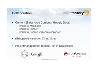 Collaboration


•  Content (Salesforce Content / Google Docs)
   –  Inhalte für Mitarbeiter
   –  Inhalte für Partner
   –  Inhalte für Kunden und Ansprechpartner

•  (Gruppen-) Kalender, Chat, Video

•  Projektmanagement (project-fx® in Salesforce)



                         © www.salesfactory42.com
 