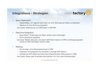 Integrations - Strategien

•    Batch Replication
      –  Regelmäßige, z.B. tägliche batch jobs um eine Teilmenge der Daten zu replizieren
      –  Meistens für eine Richtung eingesetzt
      Use Cases: Replizierung von CRM Daten in SAP BW


•    Real-time Integration
      –  Neue Daten / Änderungen an Daten werden sofort übertragen
      –  Oft bi-directional eingesetzt
      Use Case: Master data sync, bei denen SAP Stammdaten an CRM und Bewegungsdaten
         zurück an SAP übertragen werden sollen


•    Mashup
      –  Nur Anzeige, ohne Datenspeicherung in CRM
      –  Integration ist transparent für Anwender („Anzeige SAP-Daten“)
      –  Anzeige der SAP-Daten bei Aufruf des entsprechenden Datensatzes im CRM
      Use Cases: Status oder ﬁnanzielle Informationen mit „Nur-Lese-Anforderungen“

                                      © www.salesfactory42.com
 