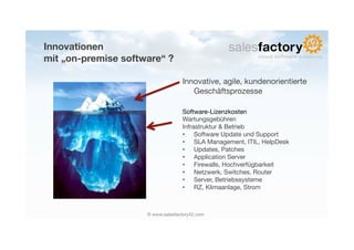Innovationen!
mit „on-premise software“ ?

                                    Innovative, agile, kundenorientierte
                                       Geschäftsprozesse

                                    Software-Lizenzkosten
                                    Wartungsgebühren
                                    Infrastruktur & Betrieb
                                    •  Software Update und Support
                                    •  SLA Management, ITIL, HelpDesk
                                    •  Updates, Patches
                                    •  Application Server
                                    •  Firewalls, Hochverfügbarkeit
                                    •  Netzwerk, Switches, Router
                                    •  Server, Betriebssysteme
                                    •  RZ, Klimaanlage, Strom



                     © www.salesfactory42.com
 