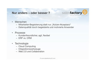 Nur anders – oder besser ?

•  Menschen
   –  Mitarbeiter-Begeisterung statt nur „Nutzer-Akzeptanz“
   –  Datenqualität durch begeisterte und motivierte Anwender

•  Prozesse
   –  Kundenfreundlicher, agil, ﬂexibel
   –  ERP vs. CRM

•  Technologie
   –  Cloud Computing
   –  Integrationswerkzeuge
   –  Web 2.0 und Collaboration


                            © www.salesfactory42.com
 