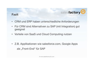 Fazit

•  CRM und ERP haben unterschiedliche Anforderungen
•  Für CRM sind Alternativen zu SAP (mit Integration) gut
   geeignet
•  Vorteile von SaaS und Cloud Computing nutzen


•  Z.B. Applikationen wie salesforce.com, Google Apps 
 
 
als „Front-End“ für SAP

                       © www.salesfactory42.com
 