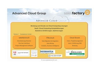 Advanced Cloud Group

                                                              A DVA N C E D C L O U D G R O U P

                                                   Beratung zum Einsatz von Cloud Computing Lösungen
                                                            SaaS / Cloud Computing Komplettlösungen
                                                            Salesforce Einführungen, Optimierungen

Partner	
  /	
  	
  	
  	
  Competence	
  Center	
  :	
  

               salesfactory42
                                                  ITBconsult
                                                                                         
                             Cloud Scouts
                                                                                                                                  
          Dienstleistungs-­‐Branche	
                                 Data	
  Migra6on	
  &	
  Integra6on	
      Intern.	
  Projektmanagement	
  
              Flex	
  User	
  Interfaces	
                                       Data	
  Mining	
                  Intern.	
  Einführung	
  CRM	
  
     Project	
  Management	
  Sobware	
                              Analy6cs,	
  Business	
  Intelligence	
                Beratung	
  




                                                                    © www.salesfactory42.com
 
