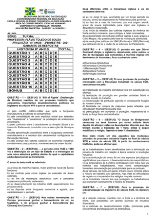 1
SECRETARIA DE ESTADO DA EDUCAÇÃO
COORDENADORIA REGIONAL DE EDUCAÇÃO
ESCOLA ESTADUAL DE ENSINO FUNDAMENTAL ULISSES GUIMARÃES
ÁREA DO CONHECIMENTO: CIÊNCIAS HUMANAS
COMPONENTE CURRICULAR: HISTÓRIA
AVALIAÇÃO BIMESTRAL: 24/06/2021 A 30/06/2021
ALUNO;______________________________________
SÉRIE: ___TURMA; ___
PROFESSOR: FLÁVIO TOLEDO DE SOUZA
AVALIAÇÃO - 8.º ANOS – 2ºBIMESTRE - 2021
GABARITO DE RESPOSTAS
QUESTÃO – 1 – (EEEFUG) O “Bill of Rights” (Declaração
de Direitos) resultou de um processo histórico que
apresentou importantes desdobramentos políticos na
Inglaterra do século XVII e que se caracterizou:
a) pelo conflito político-militar que opôs a burguesia
manufatureira à nobreza de cercamentos
b) pela consolidação de uma república social que estendeu
aos “niveladores” e “cavadores” os privilégios da aristocracia
proprietária.
c) pelo confronto entre o absolutismo da dinastia Stuart e as
ideias do Parlamento, concluído com a execução de Henrique
VIII.
d) pela aproximação econômica entre a burguesia comercial-
manufatureira e a nobreza dos cercamentos configurada na
Revolução Gloriosa.
e) pelo avanço dos setores católicos na economia industrial,
em detrimento dos puritanos, mantenedores da ordem feudal.
QUESTÃO – 2 – (EEEFUG) … o período entre 1640 e 1660
viu a destruição de um tipo de Estado e a introdução de
uma nova estrutura política dentro da qual o capitalismo
podia desenvolver-se livremente.
O autor do texto está se referindo:
a) à força da marinha inglesa, maior potência naval da Época
Moderna.
b) ao controle pela coroa inglesa de extensão de áreas
coloniais.
c) ao fim da monarquia absolutista, com a crescente
supremacia política do parlamento.
d) ao desenvolvimento da indústria têxtil, especialmente dos
produtos de lã.
e) às disputas entre burguesia comercial e agrária, que
caracterizavam o período.
QUESTÃO – 3 – (EEEFUG) Nas outras monarquias da
Europa, procura-se ganhar a benevolência do rei; na
Inglaterra, o rei procura ganhar a benevolência [da
Câmara] dos Comuns.”
Essa diferença entre a monarquia inglesa e as do
continente deve-se:
a) ao rei Jorge III que, acometido por um longo período de
loucura, tornou-se dependente do Parlamento para governar.
b) ao fato de a casa de Hannover, por sua origem alemã,
gozar de pouca legitimidade para impor aos ingleses o
despotismo esclarecido.
c) ao início da rebelião das colônias inglesas da América do
Norte contra o monarca, que o obrigou a fazer concessões.
d) à peculiaridade da evolução política inglesa a qual, graças à
Carta Magna, não passou pela fase da monarquia absolutista.
e) às revoluções políticas de 1640 (Puritana) e 1688 (Gloriosa),
que retiraram do rei o poder de se sobrepor ao Parlamento.
QUESTÃO – 4 – (EEEFUG) O período em que Oliver
Cromwell dirigiu a Inglaterra, decretando, entre outros, o
Ato de Navegação que consolidou a marinha inglesa em
detrimento da holandesa, ficou conhecido como:
a) Monarquia Absolutista
b) Monarquia Constitucional
c) Restauração Stuart
d) República Puritana
e) Revolução Gloriosa
QUESTÃO – 5 – (EEEFUG) O novo processo de produção
introduzido com a Revolução Industrial, no século XVIII,
caracterizou-se pela:
a) implantação da indústria doméstica rural em substituição às
oficinas.
b) realização da produção em grandes unidades fabris e
intensa divisão do trabalho.
c) mecanização da produção agrícola e consequente fixação
do homem à terra.
d) facilidade na compra de máquinas pelos artesãos que
conseguiam financiamento para isso.
e) preocupação em aumentar a produção, respeitando-se o
limite da força física do trabalhador.
QUESTÃO – 6 – (EEEFUG) "O duque de Bridgewater
censurava os seus homens por terem voltado tarde
depois do almoço; estes se desculparam dizendo que não
tinham ouvido a badalada da 1 hora, então o duque
modificou o relógio, fazendo-o bater 13 badaladas."
Este texto revela um dos aspectos das mudanças
oriundas do processo industrial inglês no final do século
XVIII e início do século XIX. A partir do conhecimento
histórico, pode-se afirmar que:
a) os trabalhadores foram beneficiados com a diminuição da
jornada de trabalho em relação à época anterior à revolução
industrial.
b) a racionalização do tempo foi um dos aspectos psicológicos
significativos que marcou o desenvolvimento da maquinofatura.
c) os empresários de Londres controlavam com mais rigor os
horários dos trabalhadores, mas como compensação
forneciam remuneração por produtividade para os pontuais.
d) as fábricas, de modo em geral, tinham pouco controle sobre
o horário de trabalho dos operários, haja vista as dificuldades
de registro e a imprecisão dos relógios naquele contexto.
e) os industriais criaram leis que protegiam os trabalhadores
que cumpriam corretamente o horário de trabalho.
QUESTÃO – 7 – (EEEFUG) Para o processo de
industrialização na Inglaterra do século XVIII, foi decisivo
(a):
a) a relação colonial, mantida com a Índia e a América do
Norte, que possibilitou um grande acúmulo de recursos
financeiros.
b) o estímulo ao desenvolvimento inglês, promovido pela
concorrência tecnológica com os americanos.
 