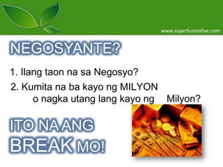 www.superfusionfive.com

NEGOSYANTE?
1. Ilang taon na sa Negosyo?
2. Kumita na ba kayo ng MILYON
o nagka utang lang kayo ng Milyon?

ITO NA ANG
BREAK MO!

 