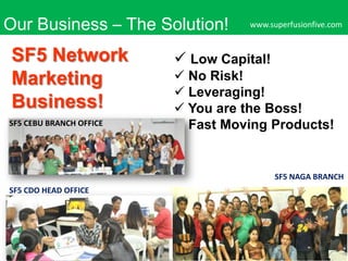 Our Business – The Solution!

SF5 Network
Marketing
Business!
SF5 CEBU BRANCH OFFICE

www.superfusionfive.com

 Low Capital!
 No Risk!
 Leveraging!
 You are the Boss!
 Fast Moving Products!

SF5 NAGA BRANCH

SF5 CDO HEAD OFFICE

 