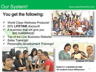 Our System!

www.superfusionfive.com

You get the following:
 World Class Wellness Products!

 20% LIFETIME discount!
 A business that will give you
BIG EARNINGS!
 Top of the Line Business Website!
 Sales Trainings!
 Personality Development Trainings!

BUTUAN BRANCH OFFICE

SURIGAO CITY-BOM
TEAM S.T.I. CAGAYAN DE ORO
-STI students future Millionaires

32

 