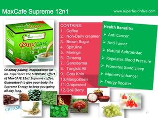 MaxCafe Supreme 12n1

Sa amoy palang, mapapakape ka
na. Experience the SUPREME effect
of MaxCAFE 12n1 Supreme coffee.
Guaranteed to give your body the
Supreme Energy to keep you going
all day long.

www.superfusionfive.com

CONTAINS:
1. Coffee
2. Non-Dairy creamer
3. Brown Sugar
4. Spirulina
5. Moringa
6. Ginseng
7. Ganoderma
8. Tongkat Ali
9. Gotu Kola
10. Mangosteen
11. Grapeseed
12. Goji Berry

37

 