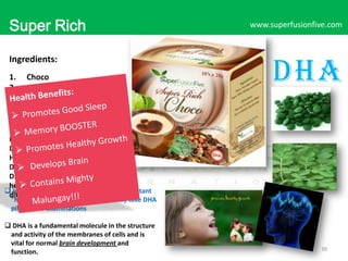 Super Rich
Choco
Ingredients:
1.
2.
3.
4.
5.
6.

Choco
Non-Dairy Creamer
Sugar
DHA
Moringa
Chlorella

www.superfusionfive.com

DHA

Ever wonder how a simple choco
Drink be a healthy delicious drink?
Here Super Rich Choco. A chocolate
Drink Pack with The Full Benefits of
DHA, Moringa and Chlorella for a
healthy body and mind. Taste the
 in Japan, DHA is considered such an important
difference…..

"health food" that students frequently take DHA
pills before examinations

 DHA is a fundamental molecule in the structure
and activity of the membranes of cells and is
vital for normal brain development and
function.

39

 
