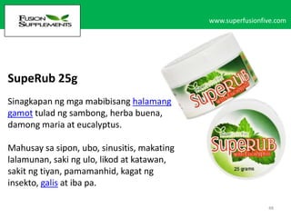 www.superfusionfive.com

SupeRub 25g
Sinagkapan ng mga mabibisang halamang
gamot tulad ng sambong, herba buena,
damong maria at eucalyptus.
Mahusay sa sipon, ubo, sinusitis, makating
lalamunan, saki ng ulo, likod at katawan,
sakit ng tiyan, pamamanhid, kagat ng
insekto, galis at iba pa.
48

 