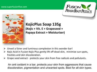 www.superfusionfive.com

KojicPlus Soap 135g
(Kojic + Vit. E + Grapeseed +
Papaya Extract + Moisturizer)

 Unveil a fairer and luminous complexion in this wonder bar!
 Kojic Acid in Fusion Kojic Plus gently lift off dead skin, minimize sun spots,
freckles and skin discoloration.
 Grape seed extract - protects your skin from free radicals and pollutants.
An anti oxidant in a bar, protects your skin from aggressors that cause
discoloration, pigmentation and unwanted spots. Best for all skin types.

 