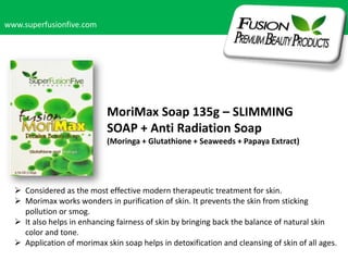 www.superfusionfive.com

MoriMax Soap 135g – SLIMMING
SOAP + Anti Radiation Soap
(Moringa + Glutathione + Seaweeds + Papaya Extract)

 Considered as the most effective modern therapeutic treatment for skin.
 Morimax works wonders in purification of skin. It prevents the skin from sticking
pollution or smog.
 It also helps in enhancing fairness of skin by bringing back the balance of natural skin
color and tone.
 Application of morimax skin soap helps in detoxification and cleansing of skin of all ages.

 