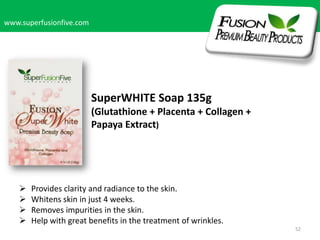 www.superfusionfive.com

SuperWHITE Soap 135g
(Glutathione + Placenta + Collagen +
Papaya Extract)






Provides clarity and radiance to the skin.
Whitens skin in just 4 weeks.
Removes impurities in the skin.
Help with great benefits in the treatment of wrinkles.
52

 