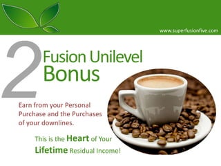 www.superfusionfive.com

Fusion Unilevel

Bonus

Earn from your Personal
Purchase and the Purchases
of your downlines.
This is the Heart of Your

Lifetime Residual Income!

 