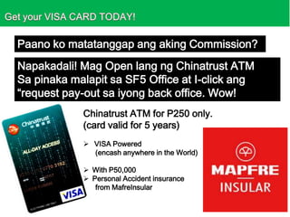 Paano ko matatanggap ang aking Commission?
Napakadali! Mag Open lang ng Chinatrust ATM
Sa pinaka malapit sa SF5 Office at I-click ang
“request pay-out sa iyong back office. Wow!
Chinatrust ATM for P250 only.
(card valid for 5 years)
 VISA Powered
(encash anywhere in the World)

 With P50,000
 Personal Accident insurance
from MafreInsular

 