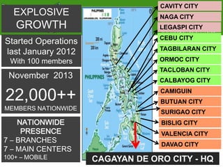 EXPLOSIVE

GROWTH

Started Operations
last January 2012

CAVITY CITY

NAGA CITY
LEGASPI CITY

www.superfusionfive.com

CEBU CITY
TAGBILARAN CITY

With 100 members

ORMOC CITY

November 2013

TACLOBAN CITY

22,000++

MEMBERS NATIONWIDE

NATIONWIDE
PRESENCE
7 – BRANCHES
7 – MAIN CENTERS
100+ – MOBILE
CENTERS

CALBAYOG CITY
CAMIGUIN
BUTUAN CITY
SURIGAO CITY
BISLIG CITY
VALENCIA CITY
DAVAO CITY

CAGAYAN DE ORO CITY - HQ

 