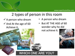 www.superfusionfive.com

2 types of person in this room
 A person who dream
 And At the age of 60
Achieve it.

• A person who dream
• But AT THE AGE of 60
wonder why he did
not achieve it.

WHICH ONE ARE YOU?

 