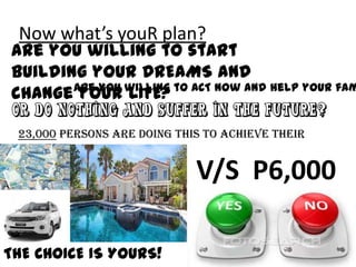 Now what’s youR plan?

Are you willing to start
building your DREAMS and
Are you willing to ACT now and help your fam
change your LIFE?
Or do nothing and suffer in the future?
23,000 persons are doing this to achieve their
DREAMS..

V/S P6,000
THE CHOICE IS YOURS!

 