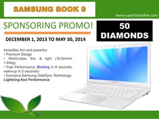 www.superfusionfive.com

SPONSORING PROMO!
DECEMBER 1, 2013 TO MAY 30, 2014
Incredibly thin and powerful.
• Premium Design
• World-class thin & light (16.9mmH,
1.44kg)
• Fast Performance (Booting in 8 seconds,
wake-up in 2 seconds)
• Exclusive Samsung SideSync Technology
Lightning-fast Performance

50
DIAMONDS

 