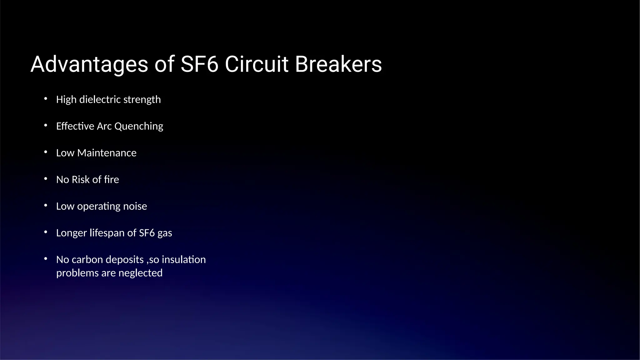 Advantages of SF6 Circuit Breakers
• High dielectric strength
• Effective Arc Quenching
• Low Maintenance
• No Risk of fire
• Low operating noise
• Longer lifespan of SF6 gas
• No carbon deposits ,so insulation
problems are neglected
 