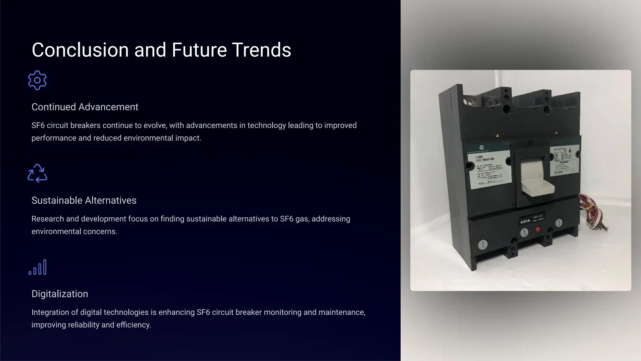 Conclusion and Future Trends
Continued Advancement
SF6 circuit breakers continue to evolve, with advancements in technology leading to improved
performance and reduced environmental impact.
Sustainable Alternatives
Research and development focus on finding sustainable alternatives to SF6 gas, addressing
environmental concerns.
Digitalization
Integration of digital technologies is enhancing SF6 circuit breaker monitoring and maintenance,
improving reliability and efficiency.
 