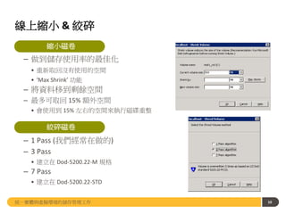 線上縮小 & 絞碎
• 縮小磁卷
– 做到儲存使用率的最佳化
• 重新取回沒有使用的空間
• ‘Max Shrink’ 功能
– 將資料移到剩餘空間
– 最多可取回 15% 額外空間
• 會使用到 15% 左右的空間來執行磁碟重整
• 絞碎磁卷
– 1 Pass (我們經常在做的)
– 3 Pass
• 建立在 Dod-5200.22-M 規格
– 7 Pass
• 建立在 Dod-5200.22-STD
10
10統一實體與虛擬環境的儲存管理工作
縮小磁卷
絞碎磁卷
 