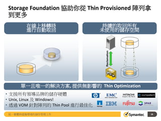 Storage Foundation 協助你從 Thin Provisioned 陣列拿
到更多
18
在線上移轉時
進行自動取回
持續的取回所有
未使用的儲存空間
Reclamation
單一且唯一的解決方案, 提供無影響的 Thin Optimization
• 支援所有領導品牌的儲存硬體
• Unix, Linux 及 Windows!
• 透過 VOM 針對陣列的 Thin Pool 進行最佳化
統一實體與虛擬環境的儲存管理工作
 