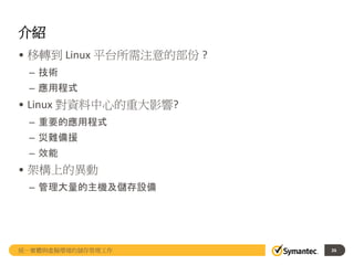 介紹
• 移轉到 Linux 平台所需注意的部份 ?
– 技術
– 應用程式
• Linux 對資料中心的重大影響?
– 重要的應用程式
– 災難備援
– 效能
• 架構上的異動
– 管理大量的主機及儲存設備
統一實體與虛擬環境的儲存管理工作 26
 