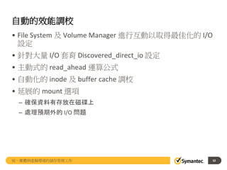 自動的效能調校
• File System 及 Volume Manager 進行互動以取得最佳化的 I/O
設定
• 針對大量 I/O 套育 Discovered_direct_io 設定
• 主動式的 read_ahead 運算公式
• 自動化的 inode 及 buffer cache 調校
• 延展的 mount 選項
– 確保資料有存放在磁碟上
– 處理預期外的 I/O 問題
統一實體與虛擬環境的儲存管理工作 32
 
