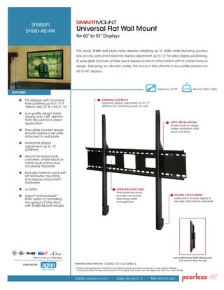 Universal Flat Wall Mount
for 60" to 95" Displays
The sturdy SF680 wall plate holds displays weighing up to 350lb while featuring junction
box access ports and horizontal display adjustment up to 12" for ideal display positioning.
Its easy-glide brackets enable quick display-to-mount attachment with its simple hook-on
design. Delivering an ultra-slim profile, this mount is the ultimate in low-profile solutions for
60" to 95" displays.
Low-profile design holds display only
1.83" (46mm) from the wall
Display size: 60"-95" Max load: 350lb (158kg)
SF680(P)
SF680-AB/AW
 	 Fits displays with mounting
hole patterns up to 1111 x
745mm (43.75" W x 29.31" H)
 	Low-profile design holds
display only 1.83" (46mm)
from the wall for a clean
application
 	Easy-glide bracket design
ensures display is securely
attached to wall plate
 	 Horizontal display
	 adjustment up to 12"
(304mm)
 	Mounts to wood studs,
concrete, cinder block or
metal studs (metal stud
accessory required)
 	 Includes fastener pack with
all necessary mounting
and display attachment
hardware
 	UL listed
	Agion®
antimicrobial*
	 finish assists in controlling
	 the spread of infections
	 with SF680-AB/AW models
FeatureS
OPEN ARCHITECTURE
Wall plate knockouts
provide wall access
improving cable
management
Viewing Flexibility
Horizontal display adjustment up to 12”
(304mm) for centering screen on wall
EASY INSTALLATION
Simple hook-on design
makes installation safe,
quick and easy
Secure Attachment
Safety latch ensures display is
securely attached to wall plate
CLICK: peerless-av.com CALL: 800.865.2112 FAX: 800.359.6500
Patented. Utility Patent No. 7,722,002; 8,517,322; 8,348,212.
*With max load up to 200lb (90kg)
*
Nature’s antimicrobial
SF680-AB/AW:
*	Antimicrobial protection is limited to the treated article and does not protect a user against disease
causing bacteria. Always clean products thoroughly after each use. Visit agion-tech.com for more details.
 